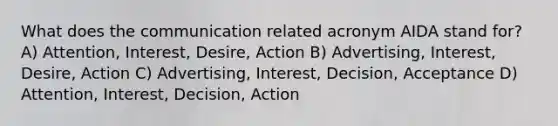 What does the communication related acronym AIDA stand for? A) Attention, Interest, Desire, Action B) Advertising, Interest, Desire, Action C) Advertising, Interest, Decision, Acceptance D) Attention, Interest, Decision, Action