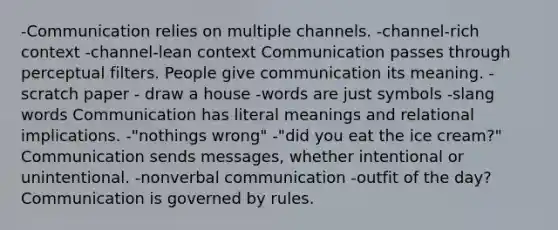 -Communication relies on multiple channels. -channel-rich context -channel-lean context Communication passes through perceptual filters. People give communication its meaning. -scratch paper - draw a house -words are just symbols -slang words Communication has literal meanings and relational implications. -"nothings wrong" -"did you eat the ice cream?" Communication sends messages, whether intentional or unintentional. -nonverbal communication -outfit of the day? Communication is governed by rules.