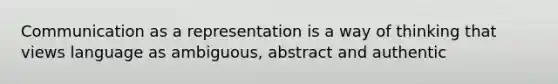 Communication as a representation is a way of thinking that views language as ambiguous, abstract and authentic