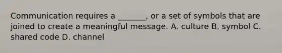 Communication requires a _______, or a set of symbols that are joined to create a meaningful message. A. culture B. symbol C. shared code D. channel