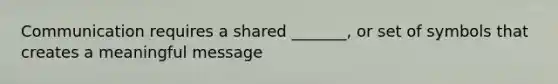 Communication requires a shared _______, or set of symbols that creates a meaningful message