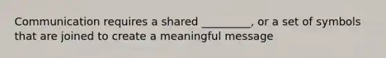 Communication requires a shared _________, or a set of symbols that are joined to create a meaningful message