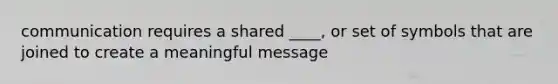 communication requires a shared ____, or set of symbols that are joined to create a meaningful message