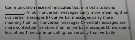 Communication research indicates that in most situations __________. A) our nonverbal messages carry more meaning than our verbal messages B) our verbal messages carry more meaning than our nonverbal messages C) verbal messages are more contextual in nature than nonverbal messages D) we spend less of our time communicating nonverbally than verbally