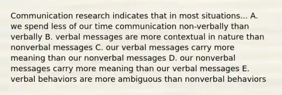 Communication research indicates that in most situations... A. we spend less of our time communication non-verbally than verbally B. verbal messages are more contextual in nature than nonverbal messages C. our verbal messages carry more meaning than our nonverbal messages D. our nonverbal messages carry more meaning than our verbal messages E. verbal behaviors are more ambiguous than nonverbal behaviors