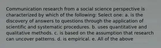 Communication research from a social science perspective is characterized by which of the following: Select one: a. is the discovery of answers to questions through the application of scientific and systematic procedures. b. uses quantitative and qualitative methods. c. is based on the assumption that research can uncover patterns. d. is empirical. e. All of the above