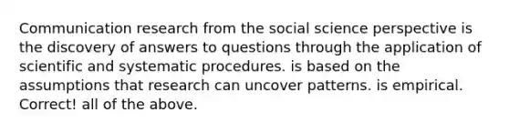 Communication research from the social science perspective is the discovery of answers to questions through the application of scientific and systematic procedures. is based on the assumptions that research can uncover patterns. is empirical. Correct! all of the above.