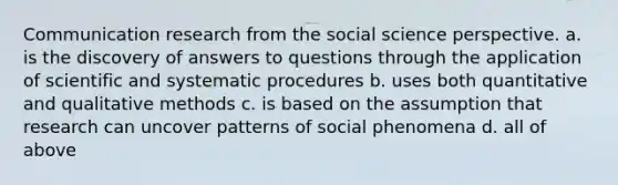 Communication research from the social science perspective. a. is the discovery of answers to questions through the application of scientific and systematic procedures b. uses both quantitative and qualitative methods c. is based on the assumption that research can uncover patterns of social phenomena d. all of above