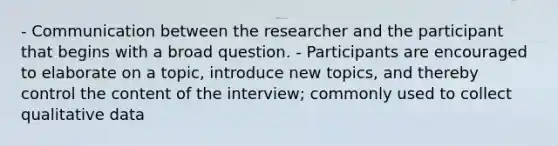 - Communication between the researcher and the participant that begins with a broad question. - Participants are encouraged to elaborate on a topic, introduce new topics, and thereby control the content of the interview; commonly used to collect qualitative data