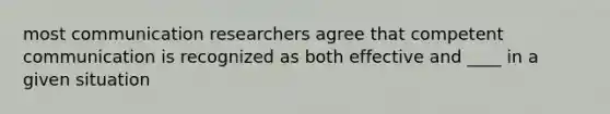 most communication researchers agree that competent communication is recognized as both effective and ____ in a given situation