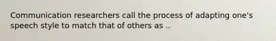 Communication researchers call the process of adapting one's speech style to match that of others as ..