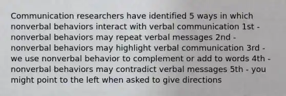 Communication researchers have identified 5 ways in which nonverbal behaviors interact with verbal communication 1st - nonverbal behaviors may repeat verbal messages 2nd - nonverbal behaviors may highlight verbal communication 3rd - we use nonverbal behavior to complement or add to words 4th - nonverbal behaviors may contradict verbal messages 5th - you might point to the left when asked to give directions