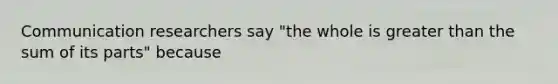 Communication researchers say "the whole is greater than the sum of its parts" because