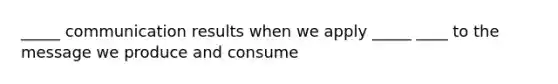 _____ communication results when we apply _____ ____ to the message we produce and consume