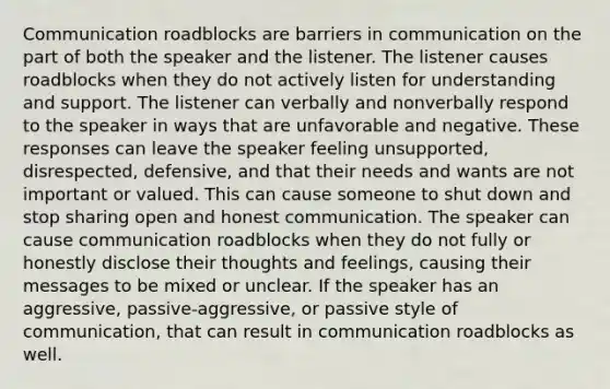 Communication roadblocks are barriers in communication on the part of both the speaker and the listener. The listener causes roadblocks when they do not actively listen for understanding and support. The listener can verbally and nonverbally respond to the speaker in ways that are unfavorable and negative. These responses can leave the speaker feeling unsupported, disrespected, defensive, and that their needs and wants are not important or valued. This can cause someone to shut down and stop sharing open and honest communication. The speaker can cause communication roadblocks when they do not fully or honestly disclose their thoughts and feelings, causing their messages to be mixed or unclear. If the speaker has an aggressive, passive-aggressive, or passive style of communication, that can result in communication roadblocks as well.