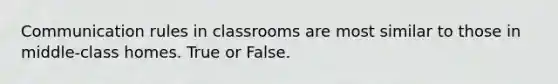 Communication rules in classrooms are most similar to those in middle-class homes. True or False.