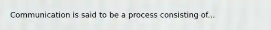 Communication is said to be a process consisting of...