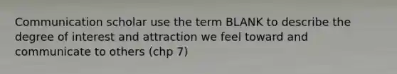 Communication scholar use the term BLANK to describe the degree of interest and attraction we feel toward and communicate to others (chp 7)