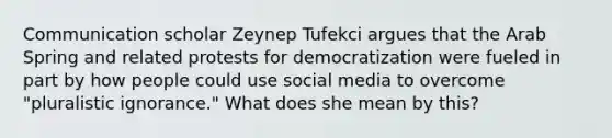 Communication scholar Zeynep Tufekci argues that the Arab Spring and related protests for democratization were fueled in part by how people could use social media to overcome "pluralistic ignorance." What does she mean by this?