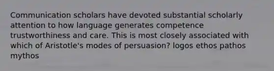 Communication scholars have devoted substantial scholarly attention to how language generates competence trustworthiness and care. This is most closely associated with which of Aristotle's modes of persuasion? logos ethos pathos mythos
