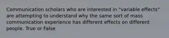 Communication scholars who are interested in "variable effects" are attempting to understand why the same sort of mass communication experience has different effects on different people. True or False