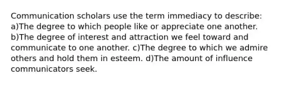 Communication scholars use the term immediacy to describe: a)The degree to which people like or appreciate one another. b)The degree of interest and attraction we feel toward and communicate to one another. c)The degree to which we admire others and hold them in esteem. d)The amount of influence communicators seek.