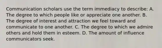 Communication scholars use the term immediacy to describe: A. The degree to which people like or appreciate one another. B. The degree of interest and attraction we feel toward and communicate to one another. C. The degree to which we admire others and hold them in esteem. D. The amount of influence communicators seek.