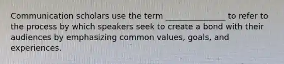 Communication scholars use the term _______________ to refer to the process by which speakers seek to create a bond with their audiences by emphasizing common values, goals, and experiences.