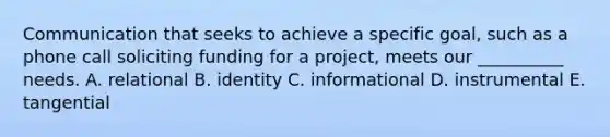 Communication that seeks to achieve a specific goal, such as a phone call soliciting funding for a project, meets our __________ needs. A. relational B. identity C. informational D. instrumental E. tangential