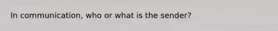 In communication, who or what is the sender?