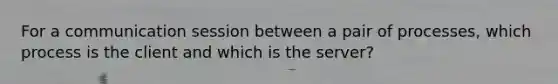 For a communication session between a pair of processes, which process is the client and which is the server?