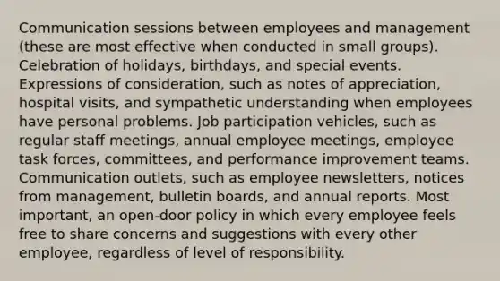 Communication sessions between employees and management (these are most effective when conducted in small groups). Celebration of holidays, birthdays, and special events. Expressions of consideration, such as notes of appreciation, hospital visits, and sympathetic understanding when employees have personal problems. Job participation vehicles, such as regular staff meetings, annual employee meetings, employee task forces, committees, and performance improvement teams. Communication outlets, such as employee newsletters, notices from management, bulletin boards, and annual reports. Most important, an open-door policy in which every employee feels free to share concerns and suggestions with every other employee, regardless of level of responsibility.