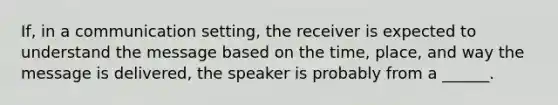 If, in a communication setting, the receiver is expected to understand the message based on the time, place, and way the message is delivered, the speaker is probably from a ______.