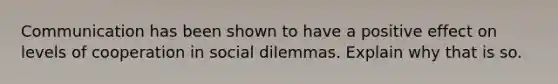 Communication has been shown to have a positive effect on levels of cooperation in social dilemmas. Explain why that is so.