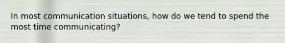 In most communication situations, how do we tend to spend the most time communicating?