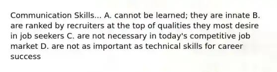 Communication Skills... A. cannot be learned; they are innate B. are ranked by recruiters at the top of qualities they most desire in job seekers C. are not necessary in today's competitive job market D. are not as important as technical skills for career success