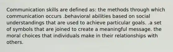 Communication skills are defined as: the methods through which communication occurs .behavioral abilities based on social understandings that are used to achieve particular goals. .a set of symbols that are joined to create a meaningful message. the moral choices that individuals make in their relationships with others.