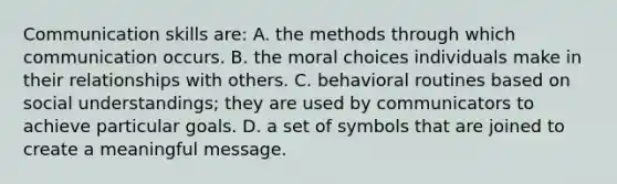 <a href='https://www.questionai.com/knowledge/k0S31E2XsS-communication-skills' class='anchor-knowledge'>communication skills</a> are: A. the methods through which communication occurs. B. the moral choices individuals make in their relationships with others. C. behavioral routines based on social understandings; they are used by communicators to achieve particular goals. D. a set of symbols that are joined to create a meaningful message.