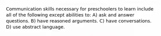 Communication skills necessary for preschoolers to learn include all of the following except abilities to: A) ask and answer questions. B) have reasoned arguments. C) have conversations. D) use abstract language.