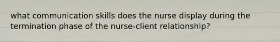 what communication skills does the nurse display during the termination phase of the nurse-client relationship?