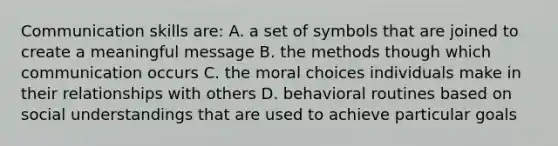 Communication skills are: A. a set of symbols that are joined to create a meaningful message B. the methods though which communication occurs C. the moral choices individuals make in their relationships with others D. behavioral routines based on social understandings that are used to achieve particular goals