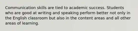 Communication skills are tied to academic success. Students who are good at writing and speaking perform better not only in the English classroom but also in the content areas and all other areas of learning.