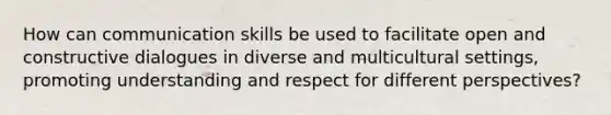 How can communication skills be used to facilitate open and constructive dialogues in diverse and multicultural settings, promoting understanding and respect for different perspectives?