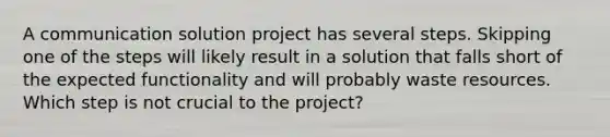 A communication solution project has several steps. Skipping one of the steps will likely result in a solution that falls short of the expected functionality and will probably waste resources. Which step is not crucial to the project?