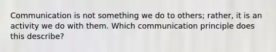 Communication is not something we do to others; rather, it is an activity we do with them. Which communication principle does this describe?