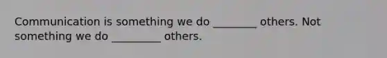 Communication is something we do ________ others. Not something we do _________ others.