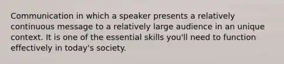 Communication in which a speaker presents a relatively continuous message to a relatively large audience in an unique context. It is one of the essential skills you'll need to function effectively in today's society.