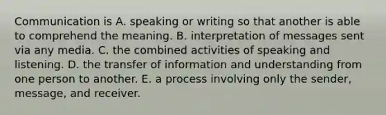 Communication is A. speaking or writing so that another is able to comprehend the meaning. B. interpretation of messages sent via any media. C. the combined activities of speaking and listening. D. the transfer of information and understanding from one person to another. E. a process involving only the sender, message, and receiver.