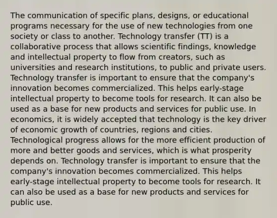 The communication of specific plans, designs, or educational programs necessary for the use of new technologies from one society or class to another. Technology transfer (TT) is a collaborative process that allows scientific findings, knowledge and intellectual property to flow from creators, such as universities and research institutions, to public and private users. Technology transfer is important to ensure that the company's innovation becomes commercialized. This helps early-stage intellectual property to become tools for research. It can also be used as a base for new products and services for public use. In economics, it is widely accepted that technology is the key driver of economic growth of countries, regions and cities. Technological progress allows for the more efficient production of more and better goods and services, which is what prosperity depends on. Technology transfer is important to ensure that the company's innovation becomes commercialized. This helps early-stage intellectual property to become tools for research. It can also be used as a base for new products and services for public use.