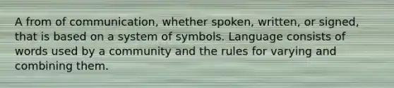 A from of communication, whether spoken, written, or signed, that is based on a system of symbols. Language consists of words used by a community and the rules for varying and combining them.